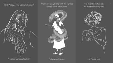 White and grey sketches of three women alongside quotes. First, Professor Vanessa Toulmin, reads "Patty Astley... First woman of circus". Second, Dr Debanjali Biswas, reads "Narrative storytelling with the reptiles turned it into an art form". Third, Dr Dea Birkett, reads "To invent new futures, we must know our pasts".